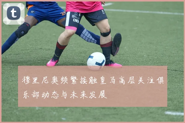 穆里尼奥频繁接触皇马高层关注俱乐部动态与未来发展