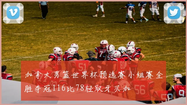加拿大男篮世界杯预选赛小组赛全胜夺冠116比78轻取牙买加