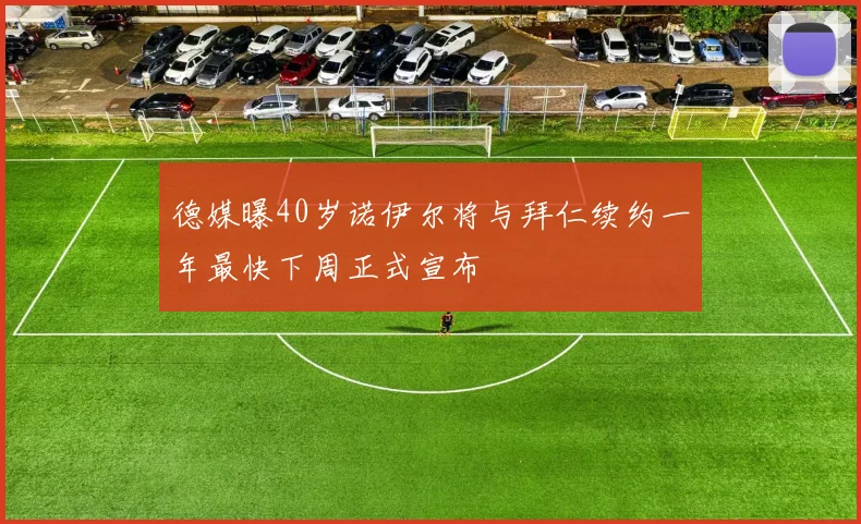 德媒曝40岁诺伊尔将与拜仁续约一年最快下周正式宣布