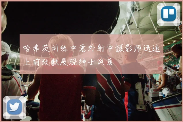 哈弗茨训练中意外射中摄影师迅速上前致歉展现绅士风度