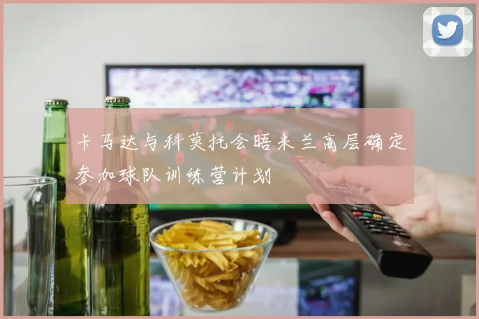 卡马达与科莫托会晤米兰高层确定参加球队训练营计划
