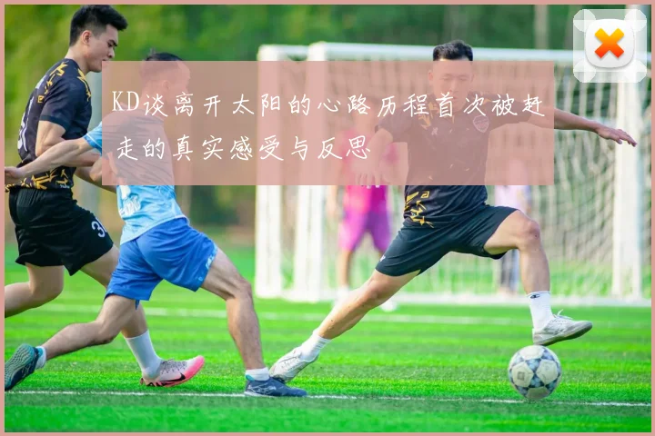 KD谈离开太阳的心路历程首次被赶走的真实感受与反思