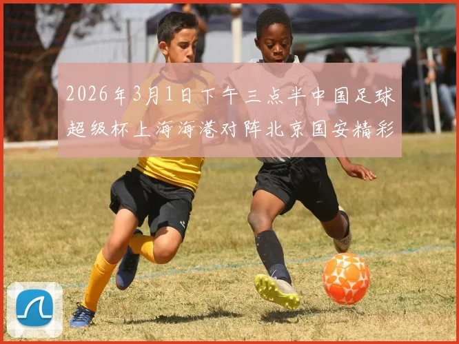 2026年3月1日下午三点半中国足球超级杯上海海港对阵北京国安精彩对决即将上演