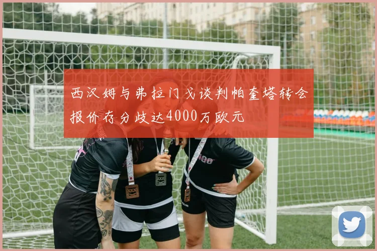 西汉姆与弗拉门戈谈判帕奎塔转会报价存分歧达4000万欧元