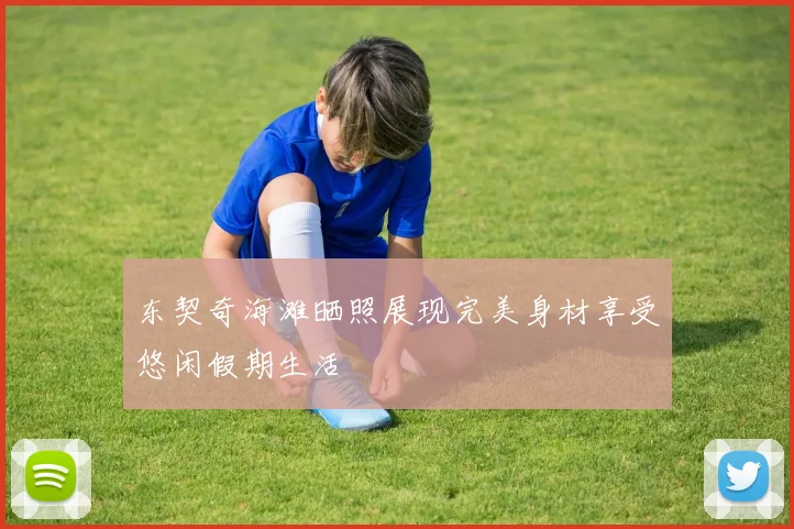 东契奇海滩晒照展现完美身材享受悠闲假期生活