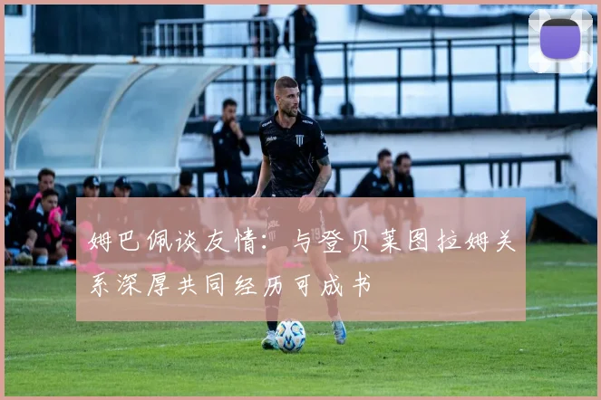 姆巴佩谈友情：与登贝莱图拉姆关系深厚共同经历可成书