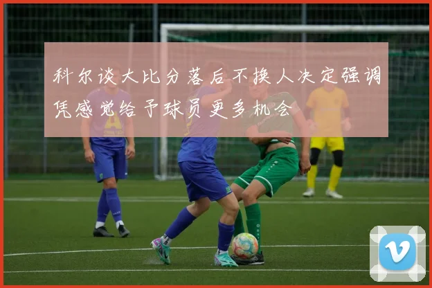 科尔谈大比分落后不换人决定强调凭感觉给予球员更多机会