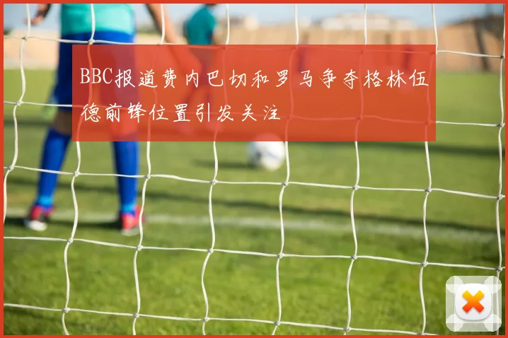 BBC报道费内巴切和罗马争夺格林伍德前锋位置引发关注