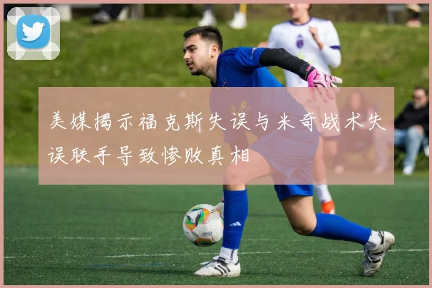 美媒揭示福克斯失误与米奇战术失误联手导致惨败真相