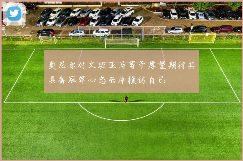 奥尼尔对文班亚马寄予厚望期待其具备冠军心态而非模仿自己