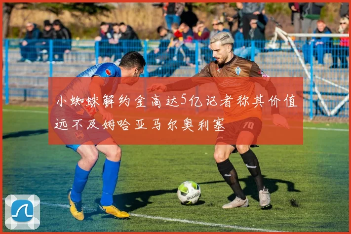 小蜘蛛解约金高达5亿记者称其价值远不及姆哈亚马尔奥利塞