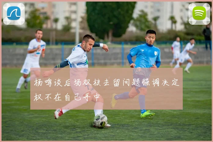 杨鸣谈后场双核去留问题强调决定权不在自己手中