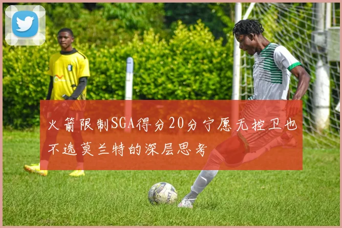 火箭限制SGA得分20分宁愿无控卫也不选莫兰特的深层思考