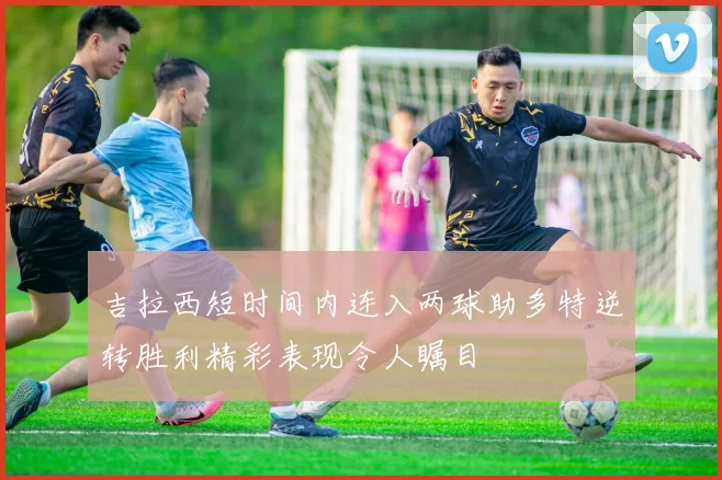 吉拉西短时间内连入两球助多特逆转胜利精彩表现令人瞩目