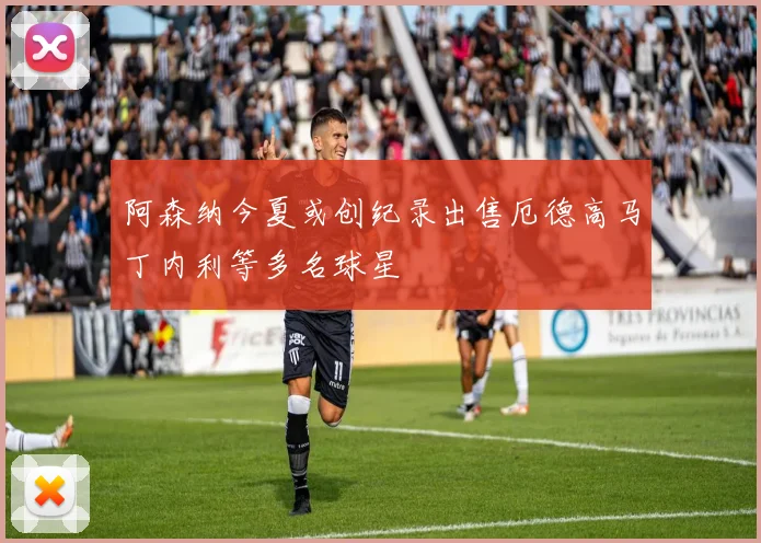 阿森纳今夏或创纪录出售厄德高马丁内利等多名球星