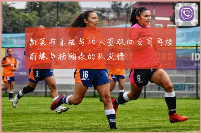 凯莱布乐福与76人签双向合同再续前缘与杨瀚森的队友情