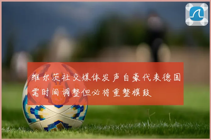 维尔茨社交媒体发声自豪代表德国需时间调整但必将重整旗鼓
