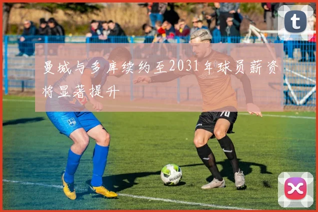 曼城与多库续约至2031年球员薪资将显著提升