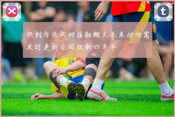 热刺与西汉姆接触鲍文未来动向需及时更新合同仅剩四年半