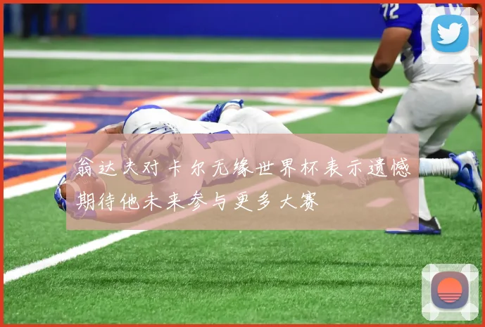 翁达夫对卡尔无缘世界杯表示遗憾期待他未来参与更多大赛