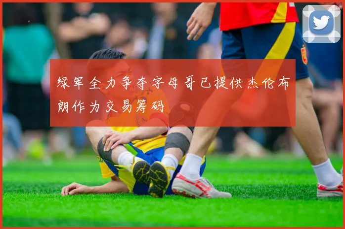 绿军全力争夺字母哥已提供杰伦布朗作为交易筹码