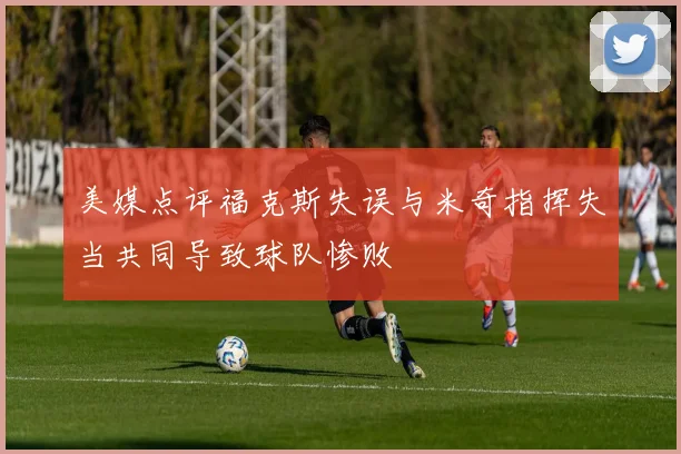 美媒点评福克斯失误与米奇指挥失当共同导致球队惨败